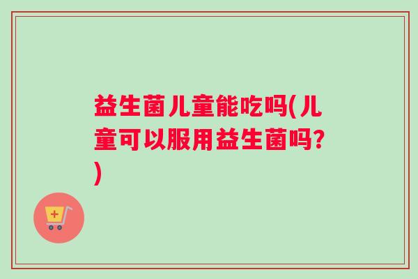 益生菌儿童能吃吗(儿童可以服用益生菌吗?) 益生菌儿童能吃吗(儿童可以服用益生菌吗?)