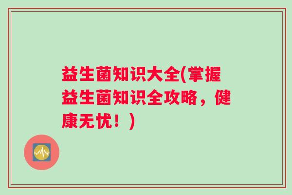 益生菌知识大全(掌握益生菌知识全攻略，健康无忧！)