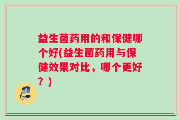 益生菌药用的和保健哪个好(益生菌药用与保健效果对比，哪个更好？)