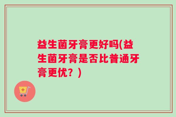 益生菌牙膏更好吗(益生菌牙膏是否比普通牙膏更优?) 益生菌牙膏更好吗(益生菌牙膏是否比普通牙膏更优?)