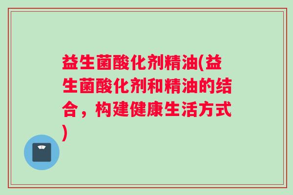 益生菌酸化剂精油(益生菌酸化剂和精油的结合,构建健康生活方式) 益生菌酸化剂精油(益生菌酸化剂和精油的结合,构建健康生活方式)