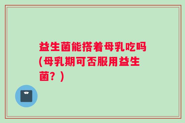 益生菌能搭着母乳吃吗(母乳期可否服用益生菌?) 益生菌能搭着母乳吃吗(母乳期可否服用益生菌?)