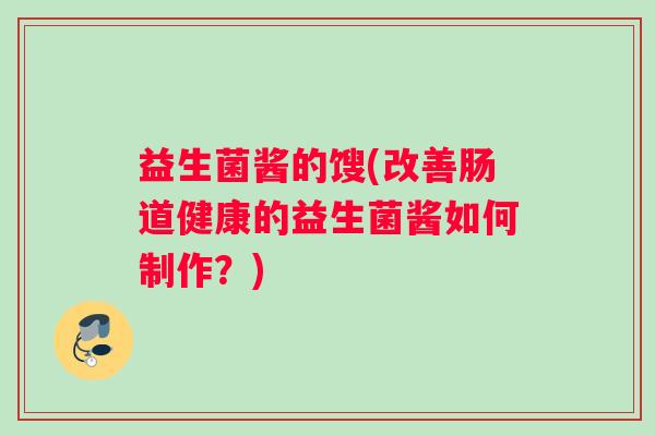 益生菌酱的馊(改善肠道健康的益生菌酱如何制作?) 益生菌酱的馊(改善肠道健康的益生菌酱如何制作?)