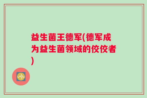 益生菌王德军(德军成为益生菌领域的佼佼者)