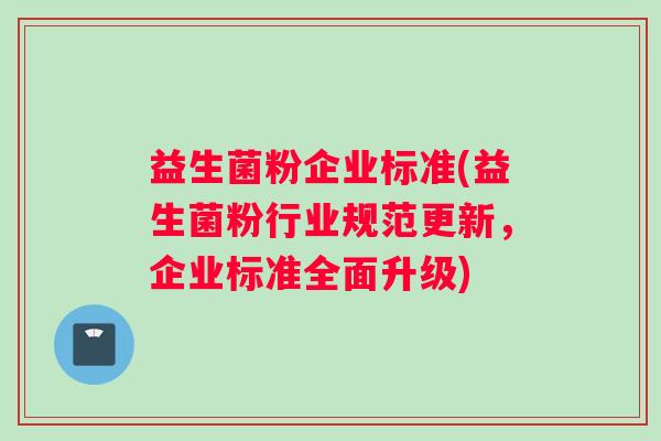益生菌粉企业标准(益生菌粉行业规范更新,企业标准全面升级) 益生菌粉企业标准(益生菌粉行业规范更新,企业标准全面升级)