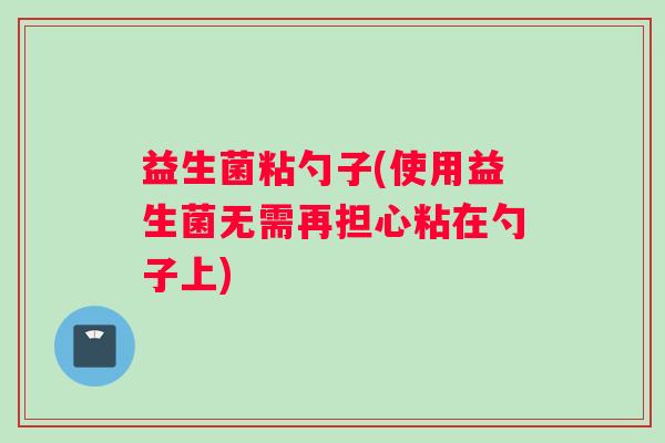 益生菌粘勺子(使用益生菌无需再担心粘在勺子上) 益生菌粘勺子(使用益生菌无需再担心粘在勺子上)