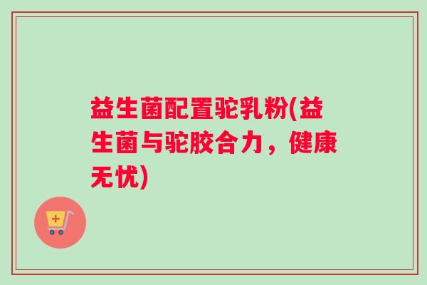 益生菌配置驼乳粉(益生菌与驼胶合力，健康无忧)