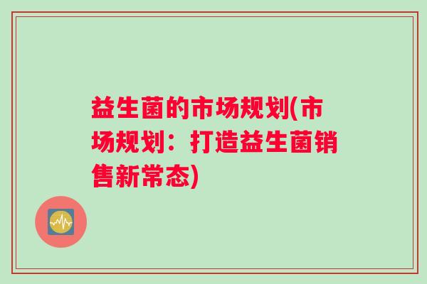 益生菌的市场规划(市场规划:打造益生菌销售新常态) 益生菌的市场规划(市场规划:打造益生菌销售新常态)