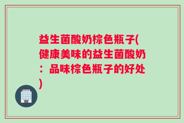 益生菌酸奶棕色瓶子(健康美味的益生菌酸奶:品味棕色瓶子的好处) 益生菌酸奶棕色瓶子(健康美味的益生菌酸奶:品味棕色瓶子的好处)