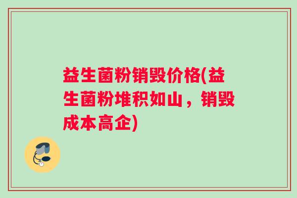 益生菌粉销毁价格(益生菌粉堆积如山，销毁成本高企)