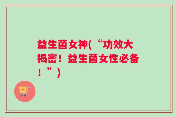 益生菌女神(“功效大揭密！益生菌女性必备！”)