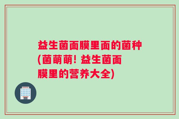 益生菌面膜里面的菌种(菌萌萌! 益生菌面膜里的营养大全)