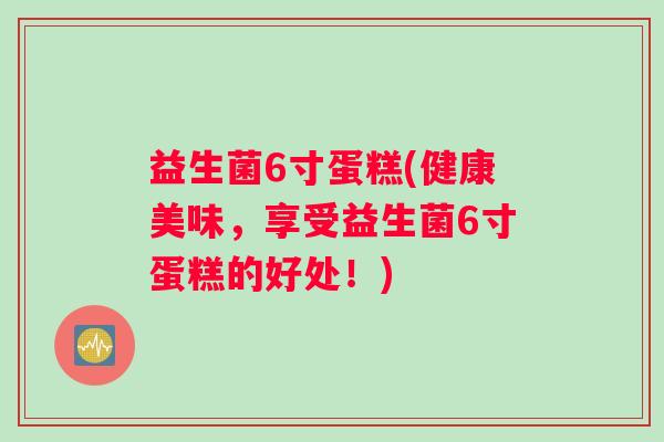益生菌6寸蛋糕(健康美味，享受益生菌6寸蛋糕的好处！)