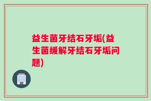 益生菌牙结石牙垢(益生菌缓解牙结石牙垢问题)