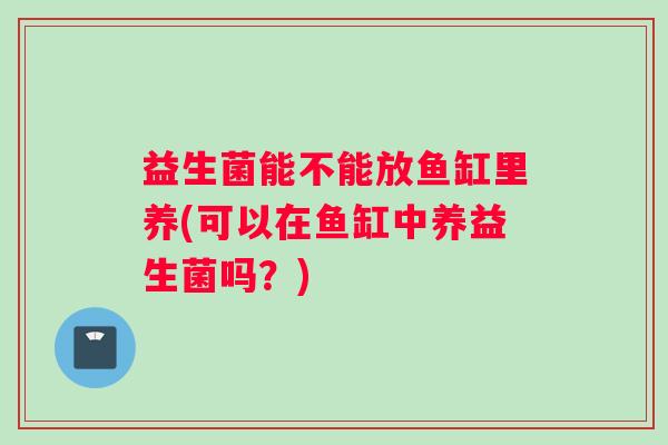 益生菌能不能放鱼缸里养(可以在鱼缸中养益生菌吗？)