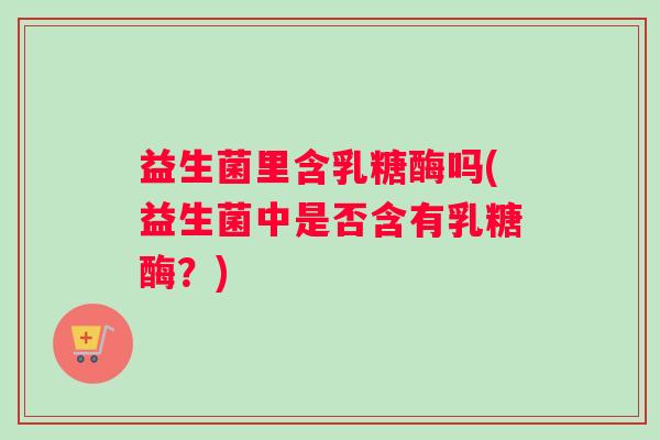 益生菌里含乳糖酶吗(益生菌中是否含有乳糖酶？)