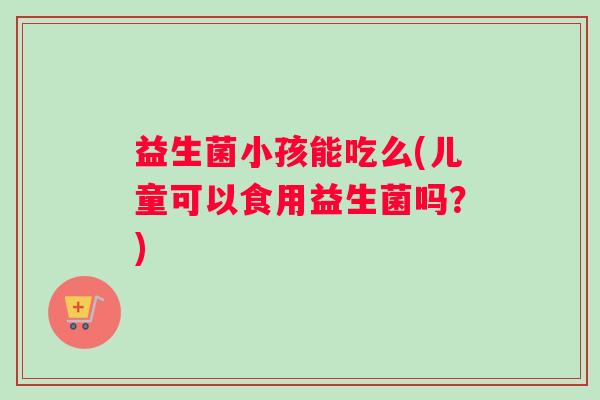 益生菌小孩能吃么(儿童可以食用益生菌吗？)