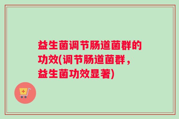 益生菌调节肠道菌群的功效(调节肠道菌群,益生菌功效显著) 益生菌调节肠道菌群的功效(调节肠道菌群,益生菌功效显著)