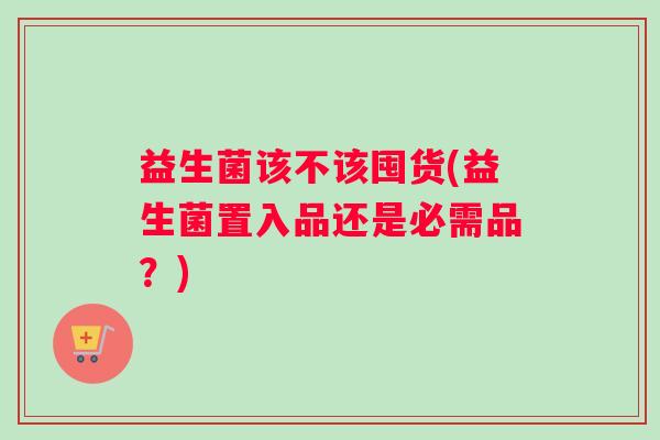 益生菌该不该囤货(益生菌置入品还是必需品？)