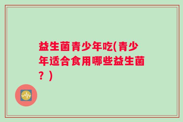 益生菌青少年吃(青少年适合食用哪些益生菌？)