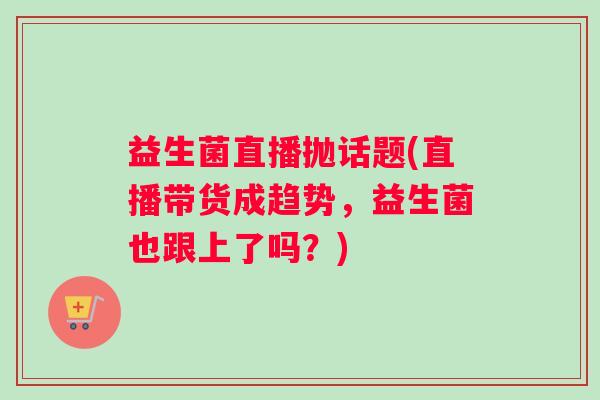 益生菌直播抛话题(直播带货成趋势，益生菌也跟上了吗？)