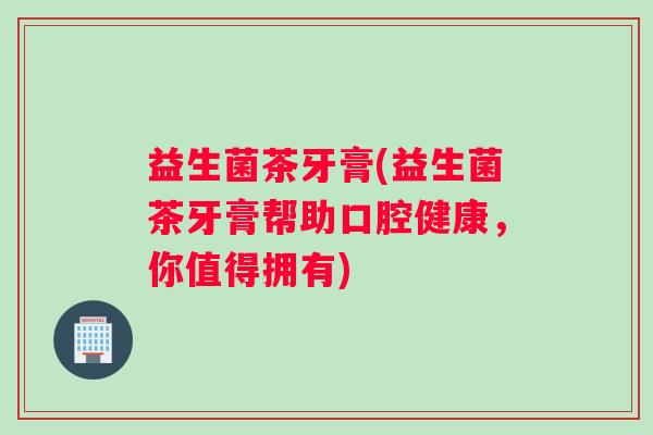 益生菌茶牙膏(益生菌茶牙膏帮助口腔健康，你值得拥有)