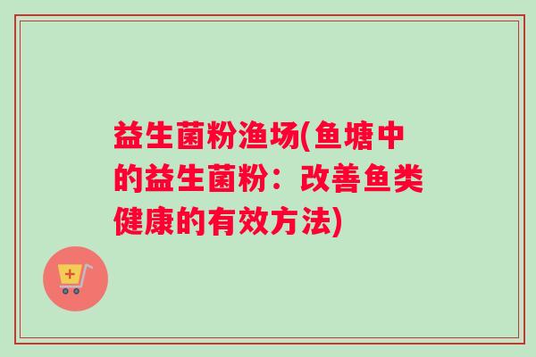 益生菌粉渔场(鱼塘中的益生菌粉：改善鱼类健康的有效方法)