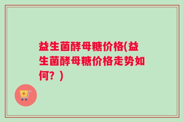 益生菌酵母糖价格(益生菌酵母糖价格走势如何？)