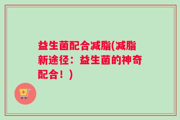 益生菌配合减脂(减脂新途径:益生菌的神奇配合!) 益生菌配合减脂(减脂新途径:益生菌的神奇配合!)