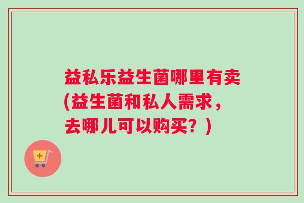益私乐益生菌哪里有卖(益生菌和私人需求，去哪儿可以购买？)