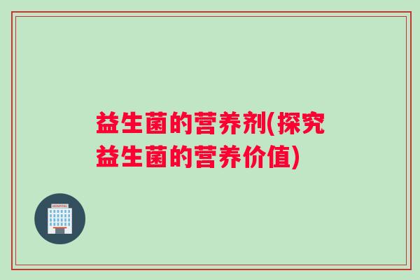 益生菌的营养剂(探究益生菌的营养价值) 益生菌的营养剂(探究益生菌的营养价值)