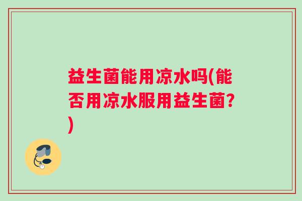益生菌能用凉水吗(能否用凉水服用益生菌？)