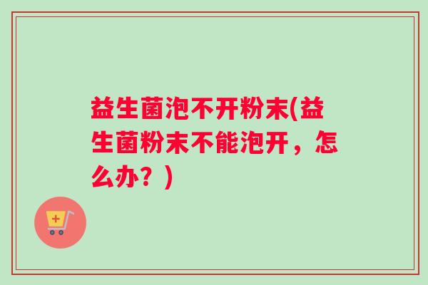 益生菌泡不开粉末(益生菌粉末不能泡开,怎么办?) 益生菌泡不开粉末(益生菌粉末不能泡开,怎么办?)