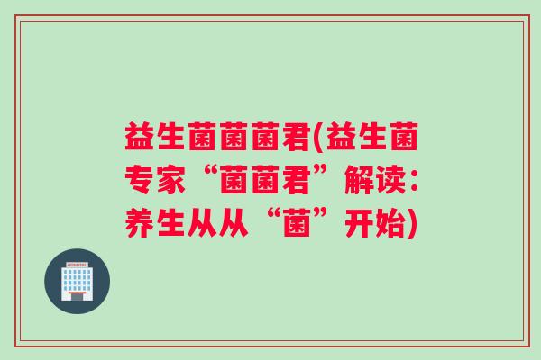 益生菌菌菌君(益生菌专家“菌菌君”解读：养生从从“菌”开始)