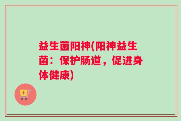 益生菌阳神(阳神益生菌:保护肠道,促进身体健康) 益生菌阳神(阳神益生菌:保护肠道,促进身体健康)