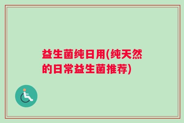 益生菌纯日用(纯天然的日常益生菌推荐) 益生菌纯日用(纯天然的日常益生菌推荐)