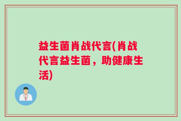 益生菌肖战代言(肖战代言益生菌,助健康生活) 益生菌肖战代言(肖战代言益生菌,助健康生活)