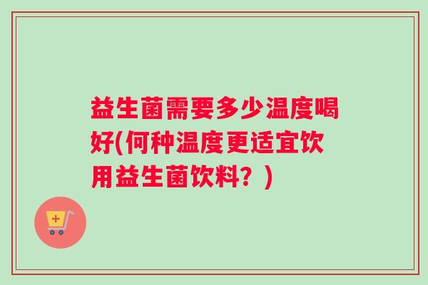益生菌需要多少温度喝好(何种温度更适宜饮用益生菌饮料？)