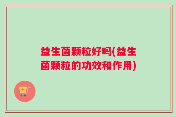 益生菌颗粒好吗(益生菌颗粒的功效和作用) 益生菌颗粒好吗(益生菌颗粒的功效和作用)