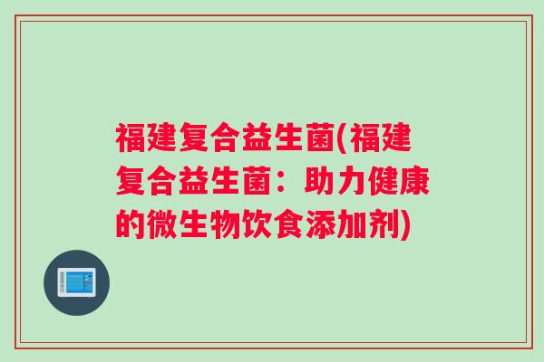 福建复合益生菌(福建复合益生菌:助力健康的微生物饮食添加剂) 福建复合益生菌(福建复合益生菌:助力健康的微生物饮食添加剂)
