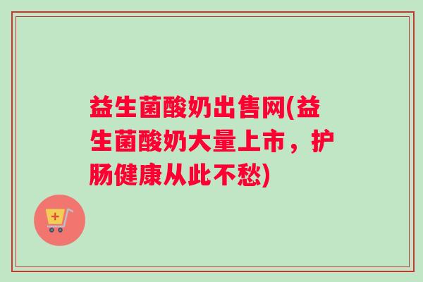 益生菌酸奶出售网(益生菌酸奶大量上市，护肠健康从此不愁)