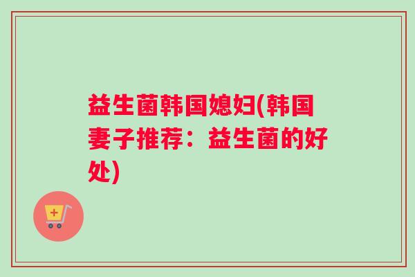 益生菌韩国媳妇(韩国妻子推荐：益生菌的好处)