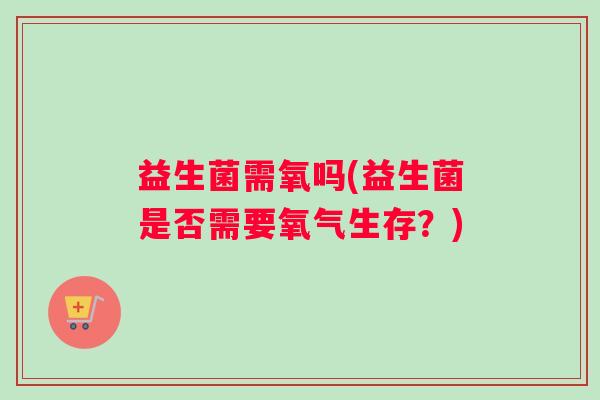 益生菌需氧吗(益生菌是否需要氧气生存?) 益生菌需氧吗(益生菌是否需要氧气生存?)