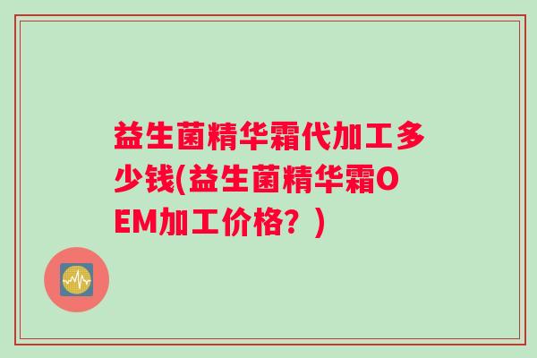 益生菌精华霜代加工多少钱(益生菌精华霜OEM加工价格?) 益生菌精华霜代加工多少钱(益生菌精华霜OEM加工价格?)