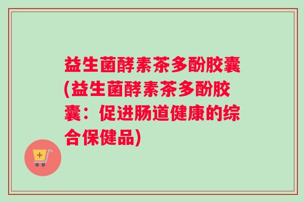 益生菌酵素茶多酚胶囊(益生菌酵素茶多酚胶囊：促进肠道健康的综合保健品)