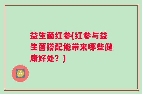 益生菌红参(红参与益生菌搭配能带来哪些健康好处？)