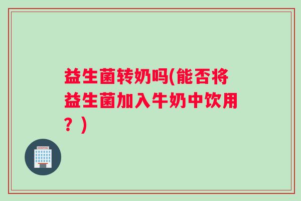 益生菌转奶吗(能否将益生菌加入牛奶中饮用？)
