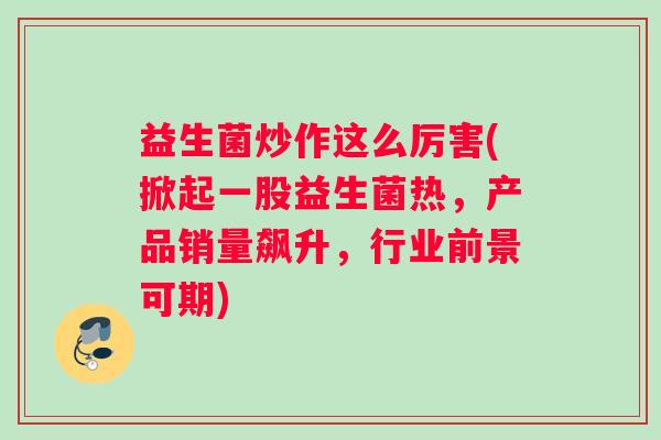 益生菌炒作这么厉害(掀起一股益生菌热，产品销量飙升，行业前景可期)
