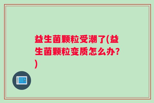 益生菌颗粒受潮了(益生菌颗粒变质怎么办？)