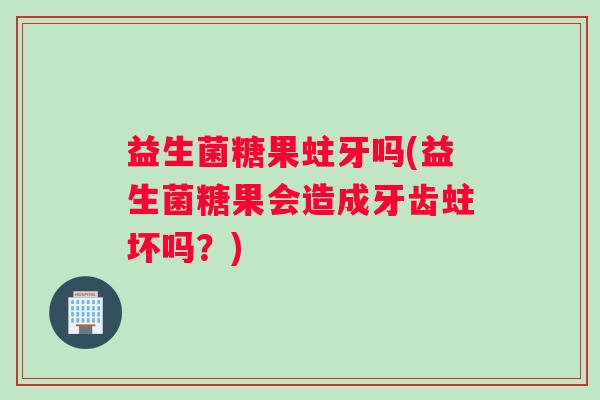 益生菌糖果蛀牙吗(益生菌糖果会造成牙齿蛀坏吗？)
